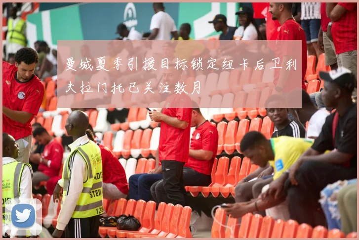 曼城夏季引援目标锁定纽卡后卫利夫拉门托已关注数月
