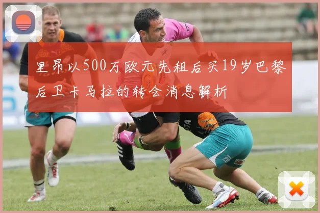 里昂以500万欧元先租后买19岁巴黎后卫卡马拉的转会消息解析