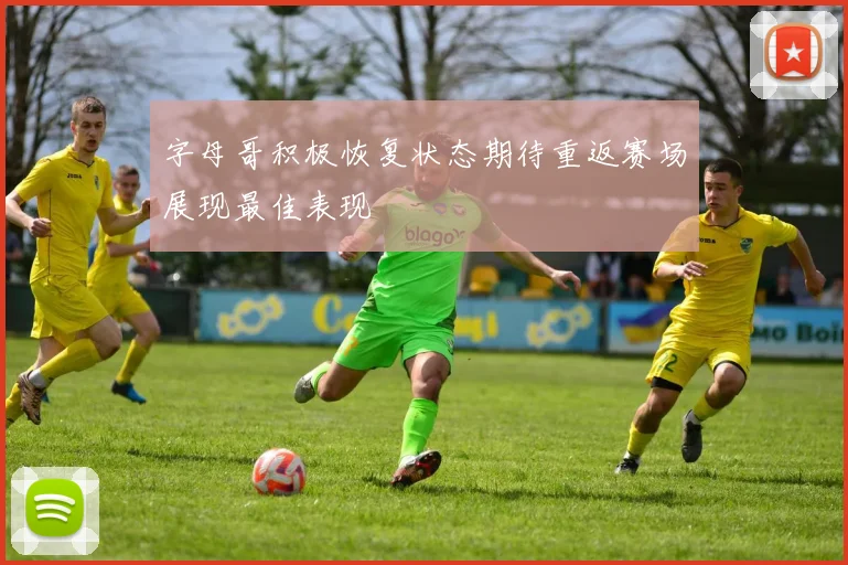 字母哥积极恢复状态期待重返赛场展现最佳表现