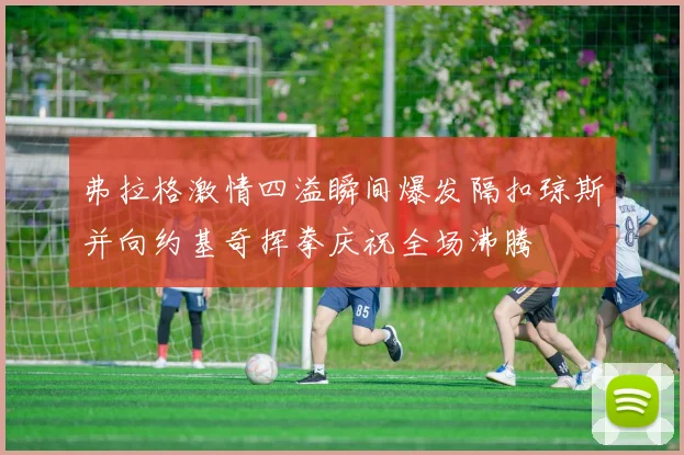 弗拉格激情四溢瞬间爆发隔扣琼斯并向约基奇挥拳庆祝全场沸腾
