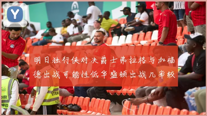 明日独行侠对决爵士弗拉格与加福德出战可能性低华盛顿出战几率较高