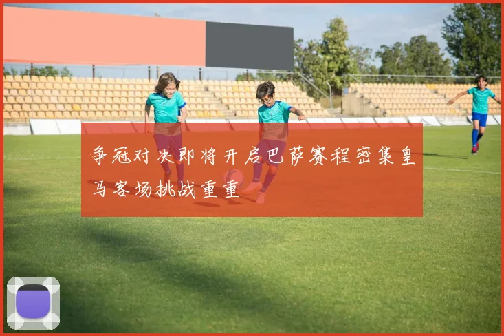 争冠对决即将开启巴萨赛程密集皇马客场挑战重重