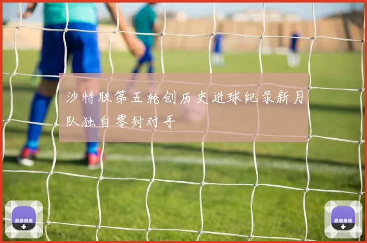沙特联第五轮创历史进球纪录新月队独自零封对手