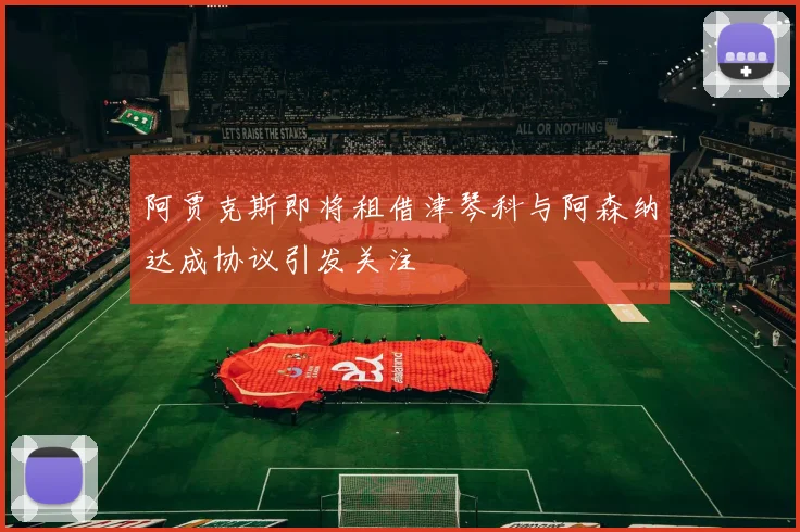 阿贾克斯即将租借津琴科与阿森纳达成协议引发关注