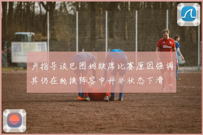 卢指导谈巴图姆缺席比赛原因强调其仍在轮换阵容中并非状态下滑