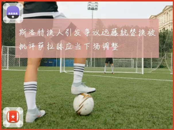 斯洛特换人引发争议远藤航替换被批评萨拉赫应当下场调整