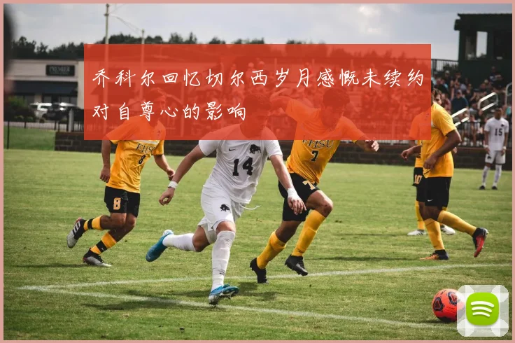 乔科尔回忆切尔西岁月感慨未续约对自尊心的影响