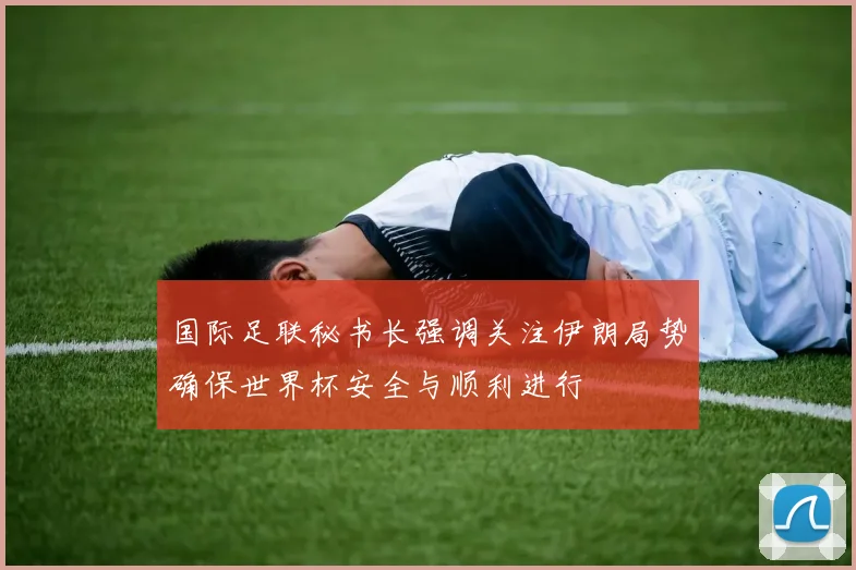 国际足联秘书长强调关注伊朗局势确保世界杯安全与顺利进行