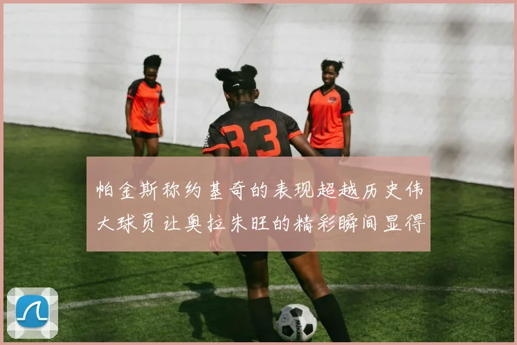 帕金斯称约基奇的表现超越历史伟大球员让奥拉朱旺的精彩瞬间显得平凡