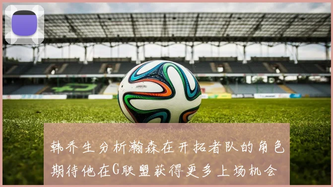 韩乔生分析瀚森在开拓者队的角色期待他在G联盟获得更多上场机会