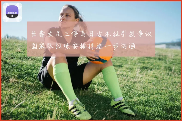 长春女足三停乌日古木拉引发争议国家队拉练安排待进一步沟通