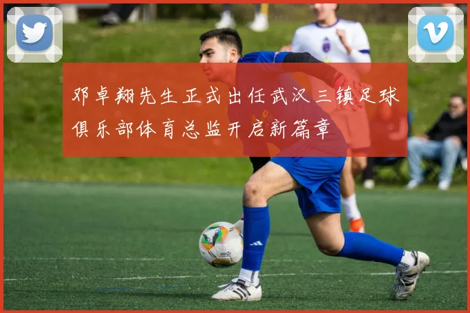 邓卓翔先生正式出任武汉三镇足球俱乐部体育总监开启新篇章