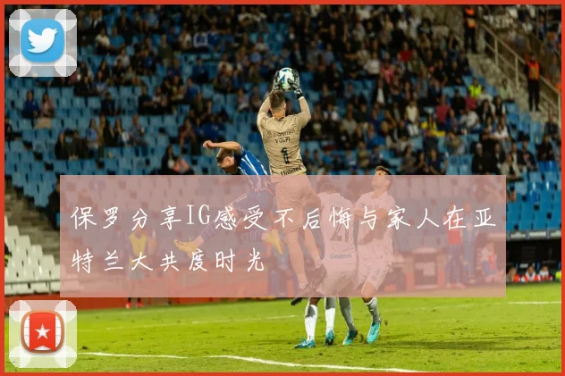 保罗分享IG感受不后悔与家人在亚特兰大共度时光