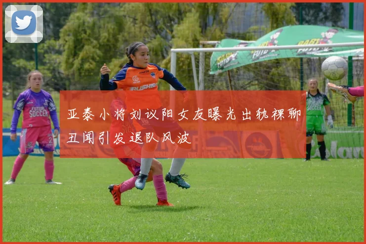 亚泰小将刘议阳女友曝光出轨裸聊丑闻引发退队风波