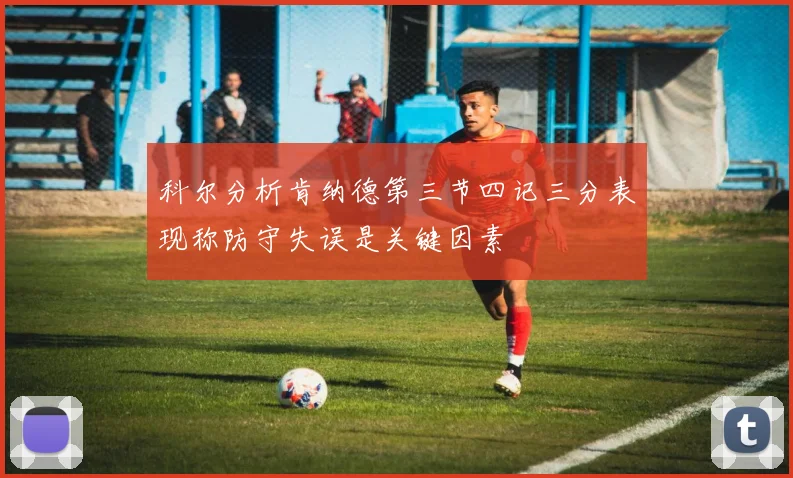 科尔分析肯纳德第三节四记三分表现称防守失误是关键因素
