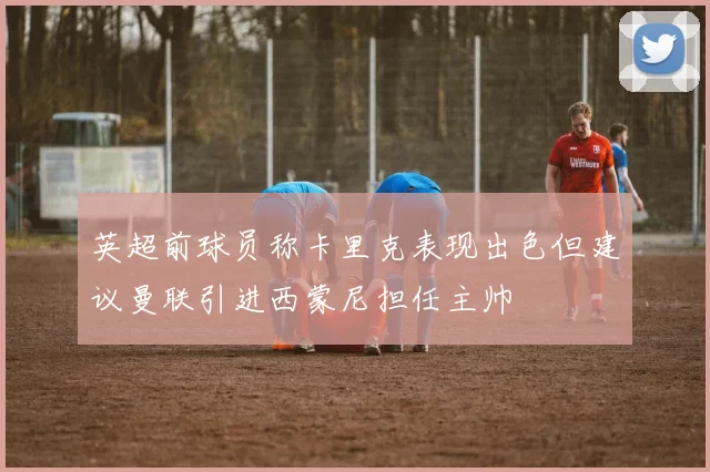 英超前球员称卡里克表现出色但建议曼联引进西蒙尼担任主帅