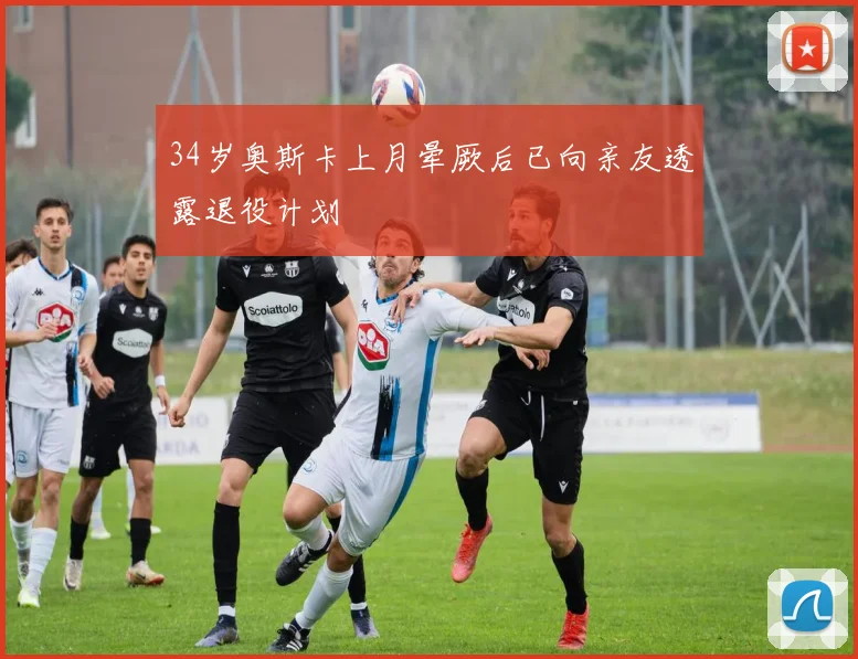 34岁奥斯卡上月晕厥后已向亲友透露退役计划