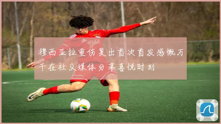 穆西亚拉重伤复出首次首发感慨万千在社交媒体分享喜悦时刻