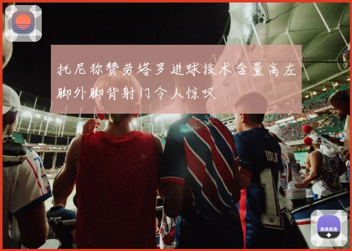 托尼称赞劳塔罗进球技术含量高左脚外脚背射门令人惊叹