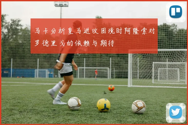 马卡分析皇马进攻困境时阿隆索对罗德里戈的依赖与期待