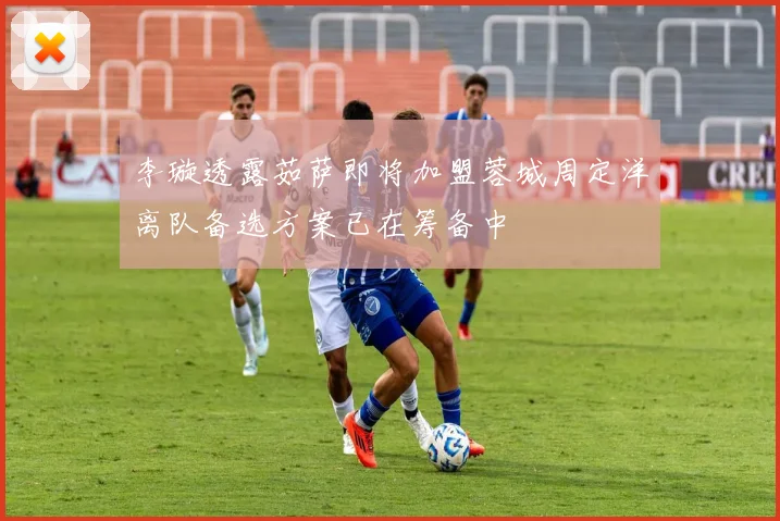 李璇透露茹萨即将加盟蓉城周定洋离队备选方案已在筹备中