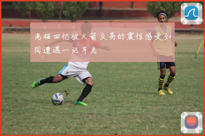 老猫回忆被火箭交易的震惊感受如同遭遇一记耳光