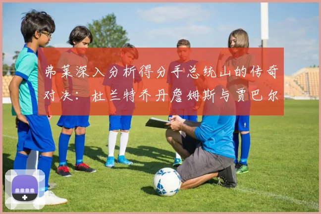 弗莱深入分析得分手总统山的传奇对决：杜兰特乔丹詹姆斯与贾巴尔的伟大之路