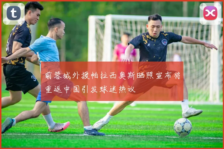 前蓉城外援帕拉西奥斯晒照宣布将重返中国引发球迷热议