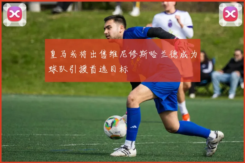 皇马或将出售维尼修斯哈兰德成为球队引援首选目标