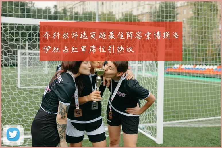 乔科尔评选英超最佳阵容索博斯洛伊独占红军席位引热议