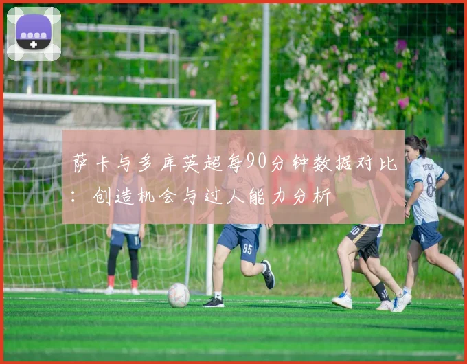 萨卡与多库英超每90分钟数据对比：创造机会与过人能力分析
