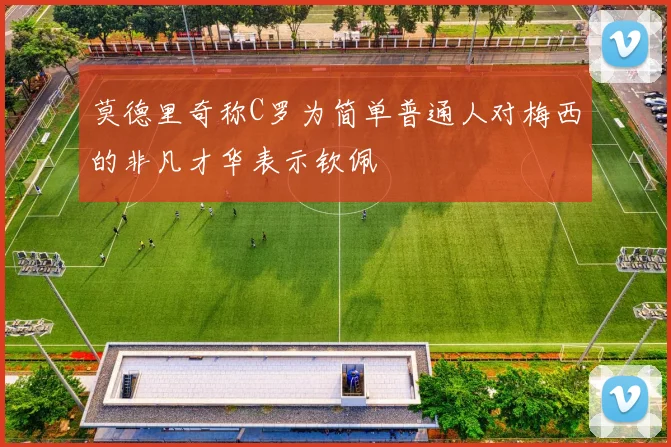 莫德里奇称C罗为简单普通人对梅西的非凡才华表示钦佩