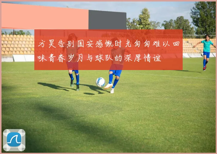 方昊告别国安感慨时光匆匆难以回味青春岁月与球队的深厚情谊