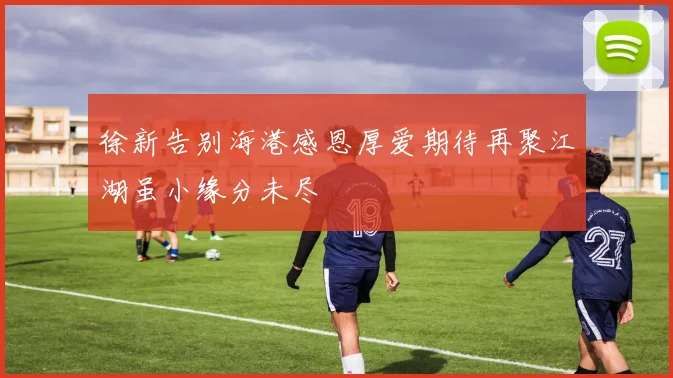 徐新告别海港感恩厚爱期待再聚江湖虽小缘分未尽
