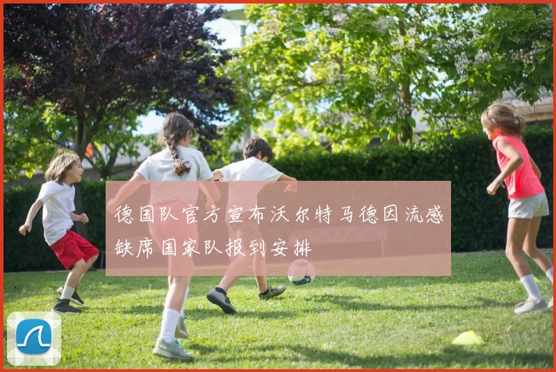 德国队官方宣布沃尔特马德因流感缺席国家队报到安排