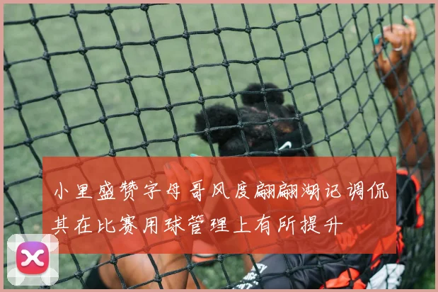 小里盛赞字母哥风度翩翩湖记调侃其在比赛用球管理上有所提升