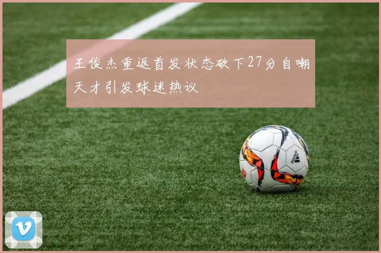 王俊杰重返首发状态砍下27分自嘲天才引发球迷热议