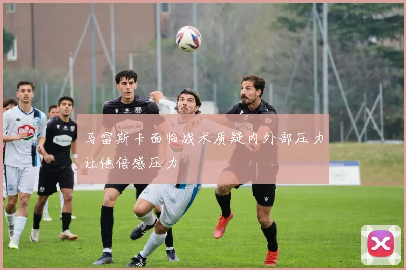 马雷斯卡面临战术质疑内外部压力让他倍感压力