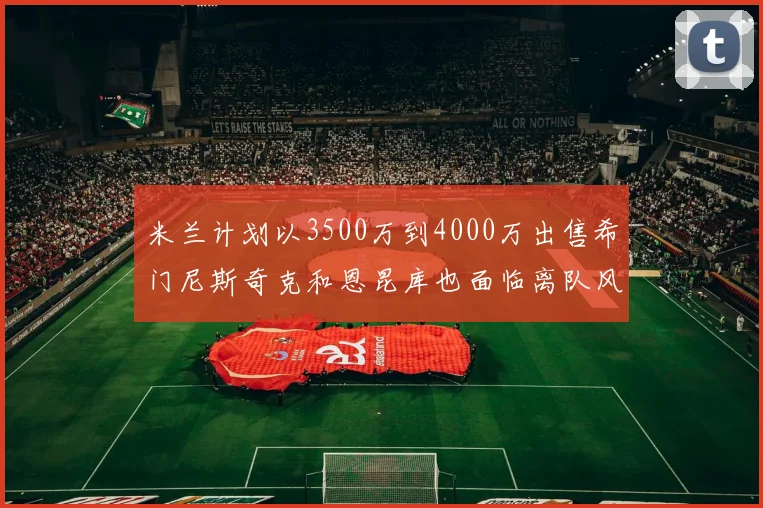 米兰计划以3500万到4000万出售希门尼斯奇克和恩昆库也面临离队风险