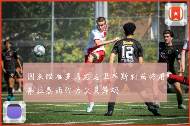 国米瞄准罗马右后卫韦斯利或将用弗拉泰西作为交易筹码