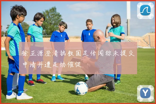 徐正源澄清执教国足传闻称未提交申请并遭足协催促