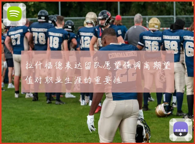 拉什福德表达留队愿望强调高期望值对职业生涯的重要性