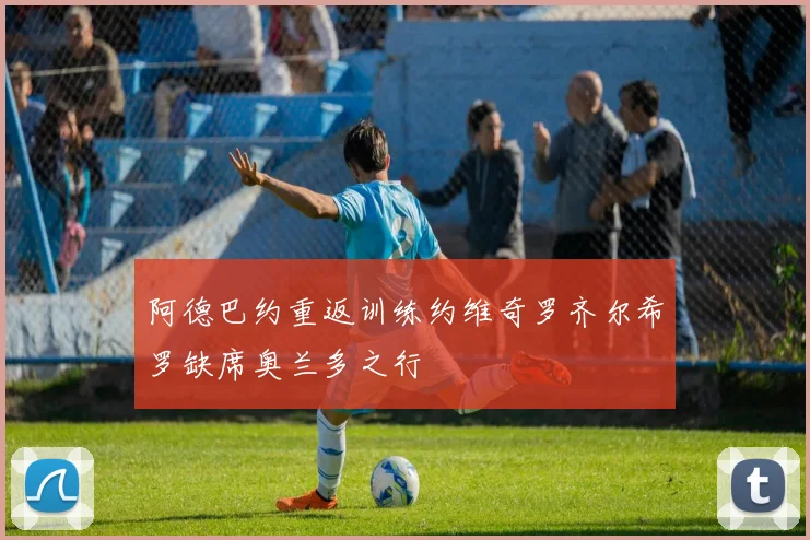 阿德巴约重返训练约维奇罗齐尔希罗缺席奥兰多之行