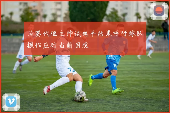 马赛代理主帅谈绝平结果呼吁球队振作应对当前困境
