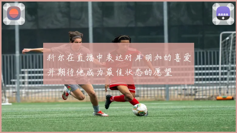 科尔在直播中表达对库明加的喜爱并期待他成为最佳状态的愿望