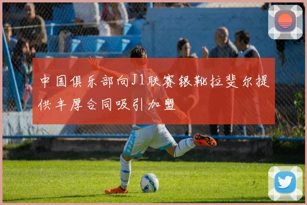 中国俱乐部向J1联赛银靴拉斐尔提供丰厚合同吸引加盟
