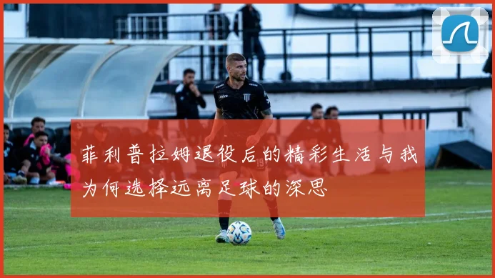 菲利普拉姆退役后的精彩生活与我为何选择远离足球的深思