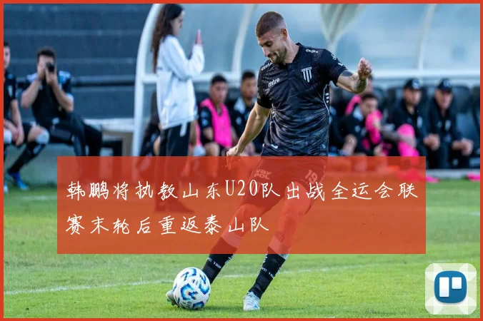 韩鹏将执教山东U20队出战全运会联赛末轮后重返泰山队